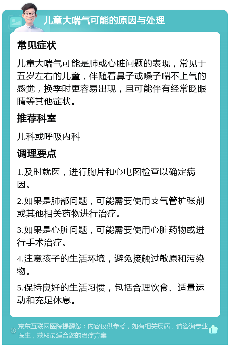 儿童大喘气可能的原因与处理 常见症状 儿童大喘气可能是肺或心脏问题的表现，常见于五岁左右的儿童，伴随着鼻子或嗓子喘不上气的感觉，换季时更容易出现，且可能伴有经常眨眼睛等其他症状。 推荐科室 儿科或呼吸内科 调理要点 1.及时就医，进行胸片和心电图检查以确定病因。 2.如果是肺部问题，可能需要使用支气管扩张剂或其他相关药物进行治疗。 3.如果是心脏问题，可能需要使用心脏药物或进行手术治疗。 4.注意孩子的生活环境，避免接触过敏原和污染物。 5.保持良好的生活习惯，包括合理饮食、适量运动和充足休息。