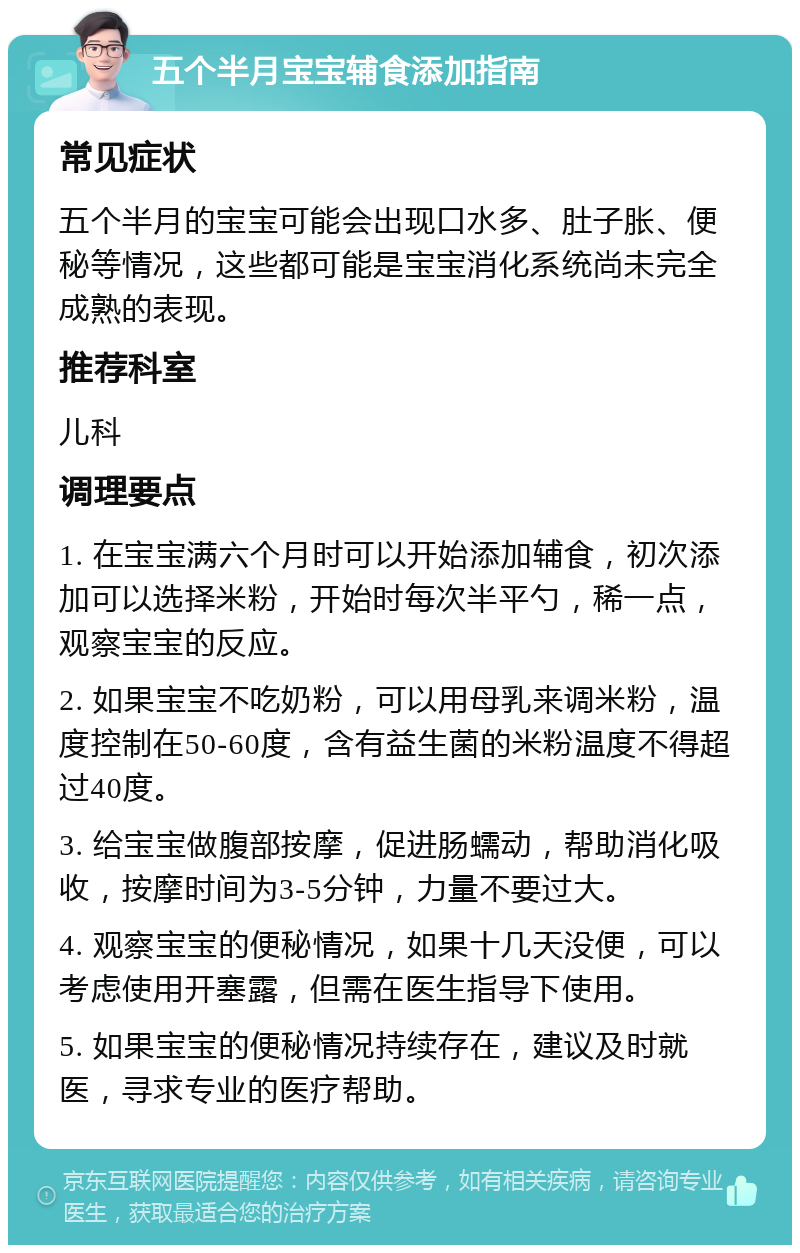 五个半月宝宝辅食添加指南 常见症状 五个半月的宝宝可能会出现口水多、肚子胀、便秘等情况，这些都可能是宝宝消化系统尚未完全成熟的表现。 推荐科室 儿科 调理要点 1. 在宝宝满六个月时可以开始添加辅食，初次添加可以选择米粉，开始时每次半平勺，稀一点，观察宝宝的反应。 2. 如果宝宝不吃奶粉，可以用母乳来调米粉，温度控制在50-60度，含有益生菌的米粉温度不得超过40度。 3. 给宝宝做腹部按摩，促进肠蠕动，帮助消化吸收，按摩时间为3-5分钟，力量不要过大。 4. 观察宝宝的便秘情况，如果十几天没便，可以考虑使用开塞露，但需在医生指导下使用。 5. 如果宝宝的便秘情况持续存在，建议及时就医，寻求专业的医疗帮助。