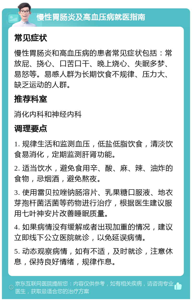 慢性胃肠炎及高血压病就医指南 常见症状 慢性胃肠炎和高血压病的患者常见症状包括：常放屁、挠心、口苦口干、晚上烧心、失眠多梦、易怒等。易感人群为长期饮食不规律、压力大、缺乏运动的人群。 推荐科室 消化内科和神经内科 调理要点 1. 规律生活和监测血压，低盐低脂饮食，清淡饮食易消化，定期监测肝肾功能。 2. 适当饮水，避免食用辛、酸、麻、辣、油炸的食物，忌烟酒，避免熬夜。 3. 使用雷贝拉唑钠肠溶片、乳果糖口服液、地衣芽孢杆菌活菌等药物进行治疗，根据医生建议服用七叶神安片改善睡眠质量。 4. 如果病情没有缓解或者出现加重的情况，建议立即线下公立医院就诊，以免延误病情。 5. 动态观察病情，如有不适，及时就诊，注意休息，保持良好情绪，规律作息。