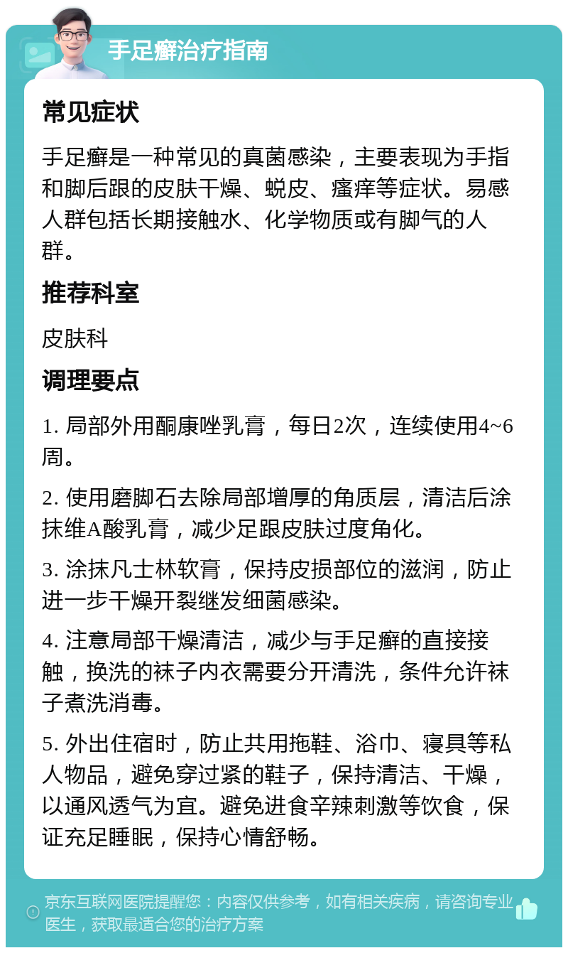 手足癣治疗指南 常见症状 手足癣是一种常见的真菌感染，主要表现为手指和脚后跟的皮肤干燥、蜕皮、瘙痒等症状。易感人群包括长期接触水、化学物质或有脚气的人群。 推荐科室 皮肤科 调理要点 1. 局部外用酮康唑乳膏，每日2次，连续使用4~6周。 2. 使用磨脚石去除局部增厚的角质层，清洁后涂抹维A酸乳膏，减少足跟皮肤过度角化。 3. 涂抹凡士林软膏，保持皮损部位的滋润，防止进一步干燥开裂继发细菌感染。 4. 注意局部干燥清洁，减少与手足癣的直接接触，换洗的袜子内衣需要分开清洗，条件允许袜子煮洗消毒。 5. 外出住宿时，防止共用拖鞋、浴巾、寝具等私人物品，避免穿过紧的鞋子，保持清洁、干燥，以通风透气为宜。避免进食辛辣刺激等饮食，保证充足睡眠，保持心情舒畅。