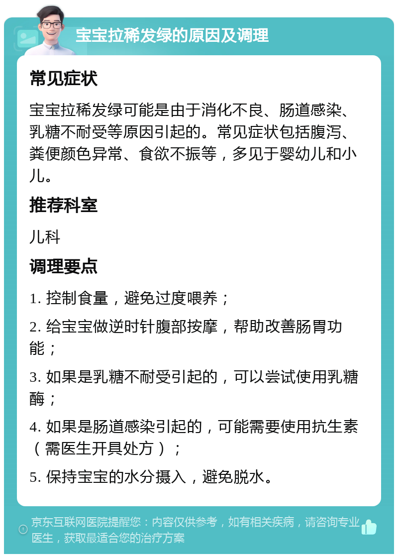 宝宝拉稀发绿的原因及调理 常见症状 宝宝拉稀发绿可能是由于消化不良、肠道感染、乳糖不耐受等原因引起的。常见症状包括腹泻、粪便颜色异常、食欲不振等，多见于婴幼儿和小儿。 推荐科室 儿科 调理要点 1. 控制食量，避免过度喂养； 2. 给宝宝做逆时针腹部按摩，帮助改善肠胃功能； 3. 如果是乳糖不耐受引起的，可以尝试使用乳糖酶； 4. 如果是肠道感染引起的，可能需要使用抗生素（需医生开具处方）； 5. 保持宝宝的水分摄入，避免脱水。