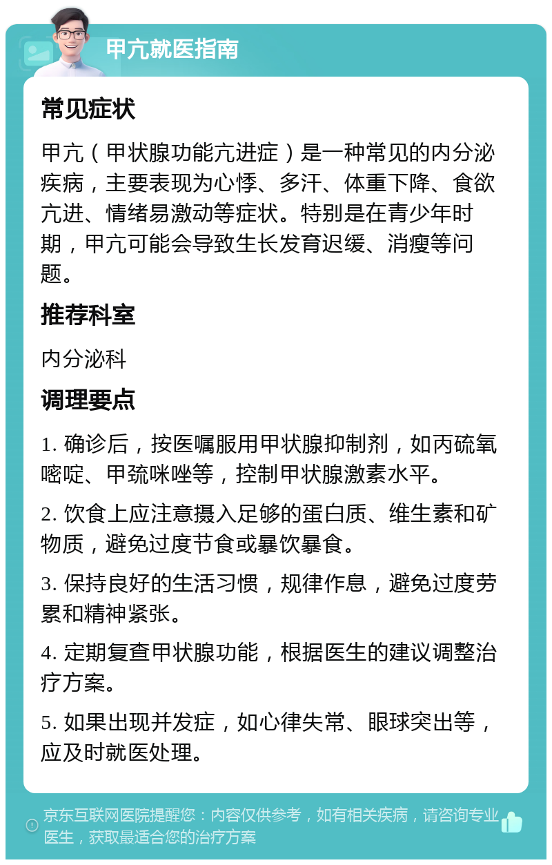 甲亢就医指南 常见症状 甲亢（甲状腺功能亢进症）是一种常见的内分泌疾病，主要表现为心悸、多汗、体重下降、食欲亢进、情绪易激动等症状。特别是在青少年时期，甲亢可能会导致生长发育迟缓、消瘦等问题。 推荐科室 内分泌科 调理要点 1. 确诊后，按医嘱服用甲状腺抑制剂，如丙硫氧嘧啶、甲巯咪唑等，控制甲状腺激素水平。 2. 饮食上应注意摄入足够的蛋白质、维生素和矿物质，避免过度节食或暴饮暴食。 3. 保持良好的生活习惯，规律作息，避免过度劳累和精神紧张。 4. 定期复查甲状腺功能，根据医生的建议调整治疗方案。 5. 如果出现并发症，如心律失常、眼球突出等，应及时就医处理。