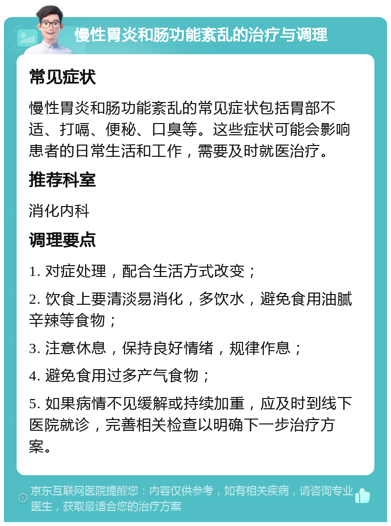 慢性胃炎和肠功能紊乱的治疗与调理 常见症状 慢性胃炎和肠功能紊乱的常见症状包括胃部不适、打嗝、便秘、口臭等。这些症状可能会影响患者的日常生活和工作，需要及时就医治疗。 推荐科室 消化内科 调理要点 1. 对症处理，配合生活方式改变； 2. 饮食上要清淡易消化，多饮水，避免食用油腻辛辣等食物； 3. 注意休息，保持良好情绪，规律作息； 4. 避免食用过多产气食物； 5. 如果病情不见缓解或持续加重，应及时到线下医院就诊，完善相关检查以明确下一步治疗方案。