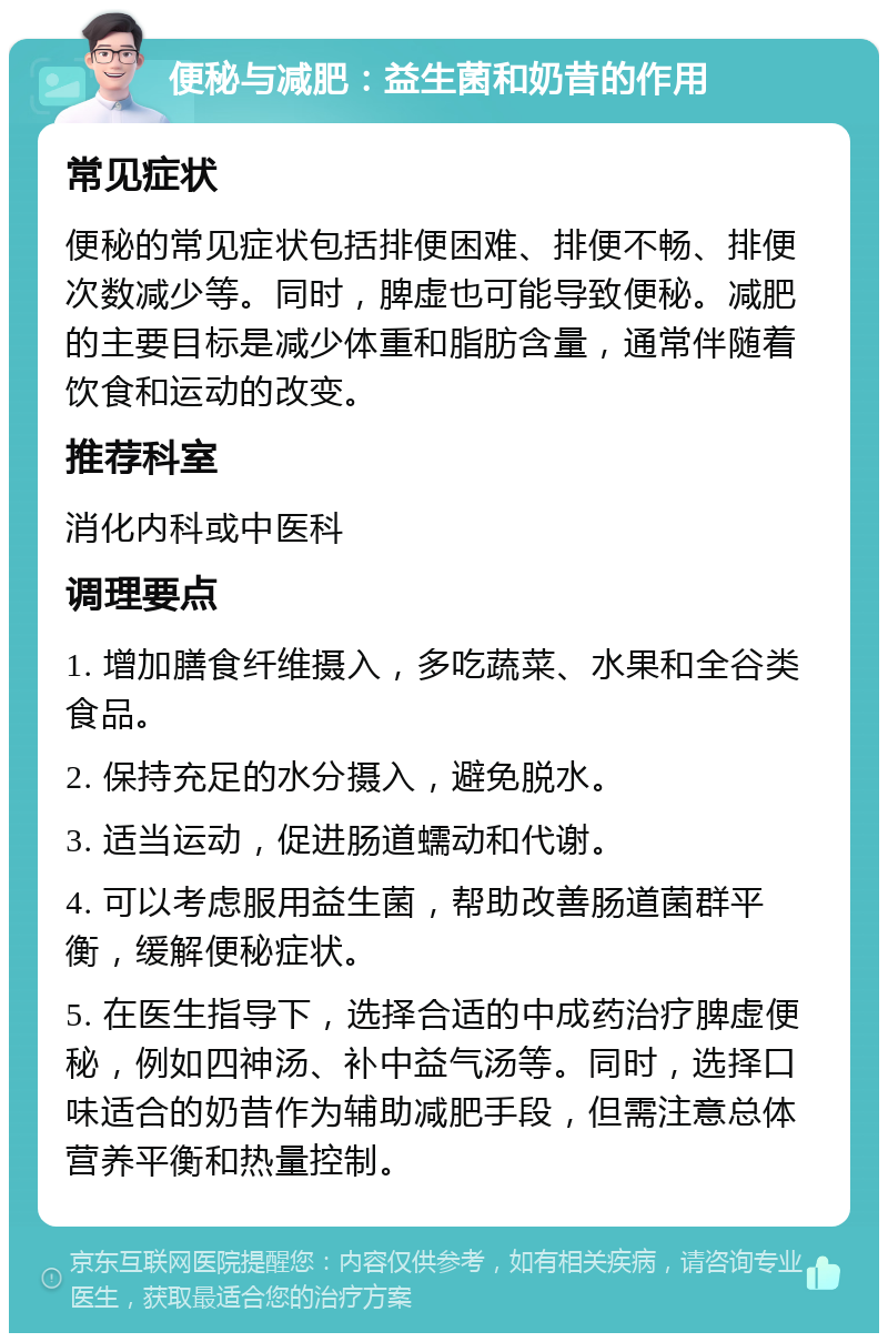 便秘与减肥：益生菌和奶昔的作用 常见症状 便秘的常见症状包括排便困难、排便不畅、排便次数减少等。同时，脾虚也可能导致便秘。减肥的主要目标是减少体重和脂肪含量，通常伴随着饮食和运动的改变。 推荐科室 消化内科或中医科 调理要点 1. 增加膳食纤维摄入，多吃蔬菜、水果和全谷类食品。 2. 保持充足的水分摄入，避免脱水。 3. 适当运动，促进肠道蠕动和代谢。 4. 可以考虑服用益生菌，帮助改善肠道菌群平衡，缓解便秘症状。 5. 在医生指导下，选择合适的中成药治疗脾虚便秘，例如四神汤、补中益气汤等。同时，选择口味适合的奶昔作为辅助减肥手段，但需注意总体营养平衡和热量控制。