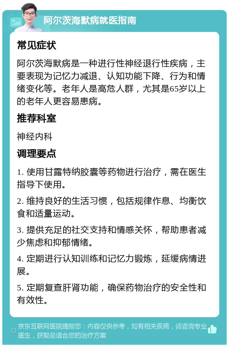 阿尔茨海默病就医指南 常见症状 阿尔茨海默病是一种进行性神经退行性疾病，主要表现为记忆力减退、认知功能下降、行为和情绪变化等。老年人是高危人群，尤其是65岁以上的老年人更容易患病。 推荐科室 神经内科 调理要点 1. 使用甘露特纳胶囊等药物进行治疗，需在医生指导下使用。 2. 维持良好的生活习惯，包括规律作息、均衡饮食和适量运动。 3. 提供充足的社交支持和情感关怀，帮助患者减少焦虑和抑郁情绪。 4. 定期进行认知训练和记忆力锻炼，延缓病情进展。 5. 定期复查肝肾功能，确保药物治疗的安全性和有效性。