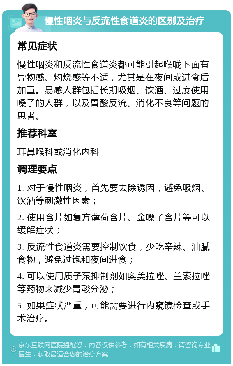 慢性咽炎与反流性食道炎的区别及治疗 常见症状 慢性咽炎和反流性食道炎都可能引起喉咙下面有异物感、灼烧感等不适，尤其是在夜间或进食后加重。易感人群包括长期吸烟、饮酒、过度使用嗓子的人群，以及胃酸反流、消化不良等问题的患者。 推荐科室 耳鼻喉科或消化内科 调理要点 1. 对于慢性咽炎，首先要去除诱因，避免吸烟、饮酒等刺激性因素； 2. 使用含片如复方薄荷含片、金嗓子含片等可以缓解症状； 3. 反流性食道炎需要控制饮食，少吃辛辣、油腻食物，避免过饱和夜间进食； 4. 可以使用质子泵抑制剂如奥美拉唑、兰索拉唑等药物来减少胃酸分泌； 5. 如果症状严重，可能需要进行内窥镜检查或手术治疗。