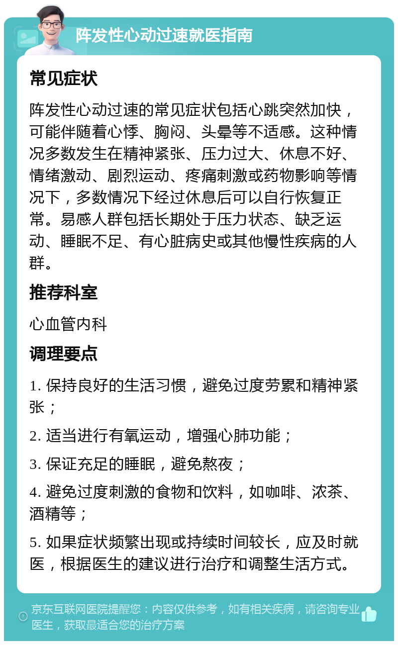 阵发性心动过速就医指南 常见症状 阵发性心动过速的常见症状包括心跳突然加快，可能伴随着心悸、胸闷、头晕等不适感。这种情况多数发生在精神紧张、压力过大、休息不好、情绪激动、剧烈运动、疼痛刺激或药物影响等情况下，多数情况下经过休息后可以自行恢复正常。易感人群包括长期处于压力状态、缺乏运动、睡眠不足、有心脏病史或其他慢性疾病的人群。 推荐科室 心血管内科 调理要点 1. 保持良好的生活习惯，避免过度劳累和精神紧张； 2. 适当进行有氧运动，增强心肺功能； 3. 保证充足的睡眠，避免熬夜； 4. 避免过度刺激的食物和饮料，如咖啡、浓茶、酒精等； 5. 如果症状频繁出现或持续时间较长，应及时就医，根据医生的建议进行治疗和调整生活方式。