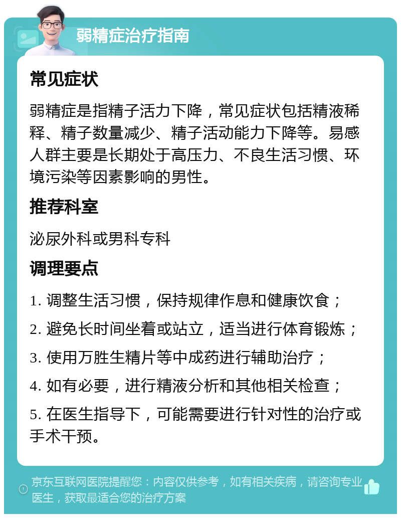 弱精症治疗指南 常见症状 弱精症是指精子活力下降，常见症状包括精液稀释、精子数量减少、精子活动能力下降等。易感人群主要是长期处于高压力、不良生活习惯、环境污染等因素影响的男性。 推荐科室 泌尿外科或男科专科 调理要点 1. 调整生活习惯，保持规律作息和健康饮食； 2. 避免长时间坐着或站立，适当进行体育锻炼； 3. 使用万胜生精片等中成药进行辅助治疗； 4. 如有必要，进行精液分析和其他相关检查； 5. 在医生指导下，可能需要进行针对性的治疗或手术干预。