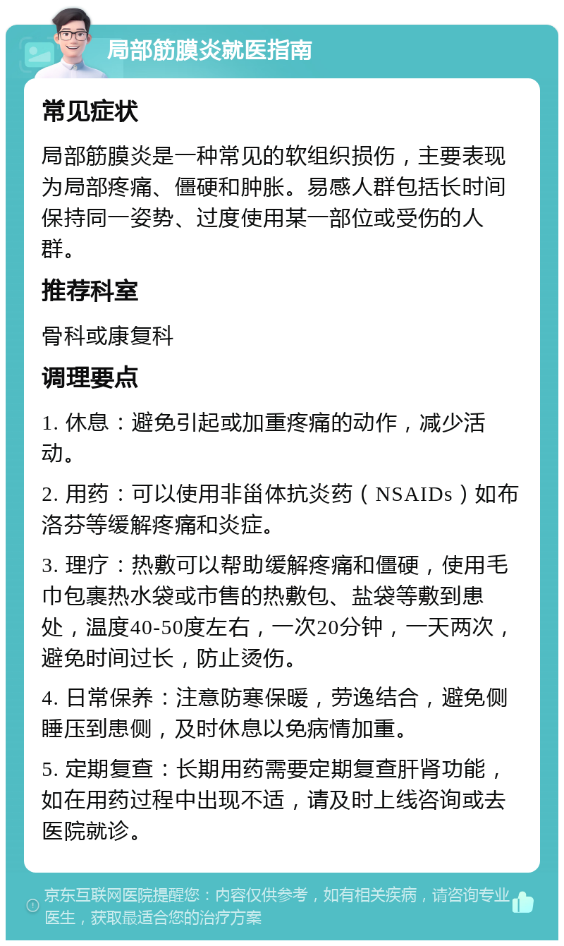 局部筋膜炎就医指南 常见症状 局部筋膜炎是一种常见的软组织损伤，主要表现为局部疼痛、僵硬和肿胀。易感人群包括长时间保持同一姿势、过度使用某一部位或受伤的人群。 推荐科室 骨科或康复科 调理要点 1. 休息：避免引起或加重疼痛的动作，减少活动。 2. 用药：可以使用非甾体抗炎药（NSAIDs）如布洛芬等缓解疼痛和炎症。 3. 理疗：热敷可以帮助缓解疼痛和僵硬，使用毛巾包裹热水袋或市售的热敷包、盐袋等敷到患处，温度40-50度左右，一次20分钟，一天两次，避免时间过长，防止烫伤。 4. 日常保养：注意防寒保暖，劳逸结合，避免侧睡压到患侧，及时休息以免病情加重。 5. 定期复查：长期用药需要定期复查肝肾功能，如在用药过程中出现不适，请及时上线咨询或去医院就诊。