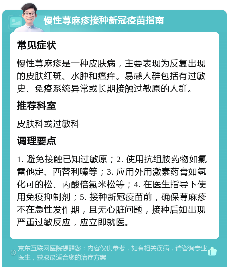 慢性荨麻疹接种新冠疫苗指南 常见症状 慢性荨麻疹是一种皮肤病，主要表现为反复出现的皮肤红斑、水肿和瘙痒。易感人群包括有过敏史、免疫系统异常或长期接触过敏原的人群。 推荐科室 皮肤科或过敏科 调理要点 1. 避免接触已知过敏原；2. 使用抗组胺药物如氯雷他定、西替利嗪等；3. 应用外用激素药膏如氢化可的松、丙酸倍氯米松等；4. 在医生指导下使用免疫抑制剂；5. 接种新冠疫苗前，确保荨麻疹不在急性发作期，且无心脏问题，接种后如出现严重过敏反应，应立即就医。