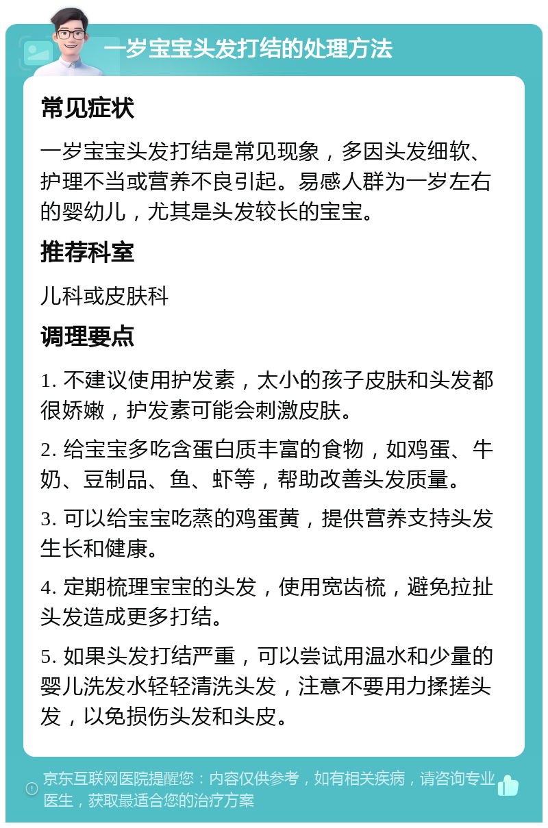 一岁宝宝头发打结的处理方法 常见症状 一岁宝宝头发打结是常见现象，多因头发细软、护理不当或营养不良引起。易感人群为一岁左右的婴幼儿，尤其是头发较长的宝宝。 推荐科室 儿科或皮肤科 调理要点 1. 不建议使用护发素，太小的孩子皮肤和头发都很娇嫩，护发素可能会刺激皮肤。 2. 给宝宝多吃含蛋白质丰富的食物，如鸡蛋、牛奶、豆制品、鱼、虾等，帮助改善头发质量。 3. 可以给宝宝吃蒸的鸡蛋黄，提供营养支持头发生长和健康。 4. 定期梳理宝宝的头发，使用宽齿梳，避免拉扯头发造成更多打结。 5. 如果头发打结严重，可以尝试用温水和少量的婴儿洗发水轻轻清洗头发，注意不要用力揉搓头发，以免损伤头发和头皮。