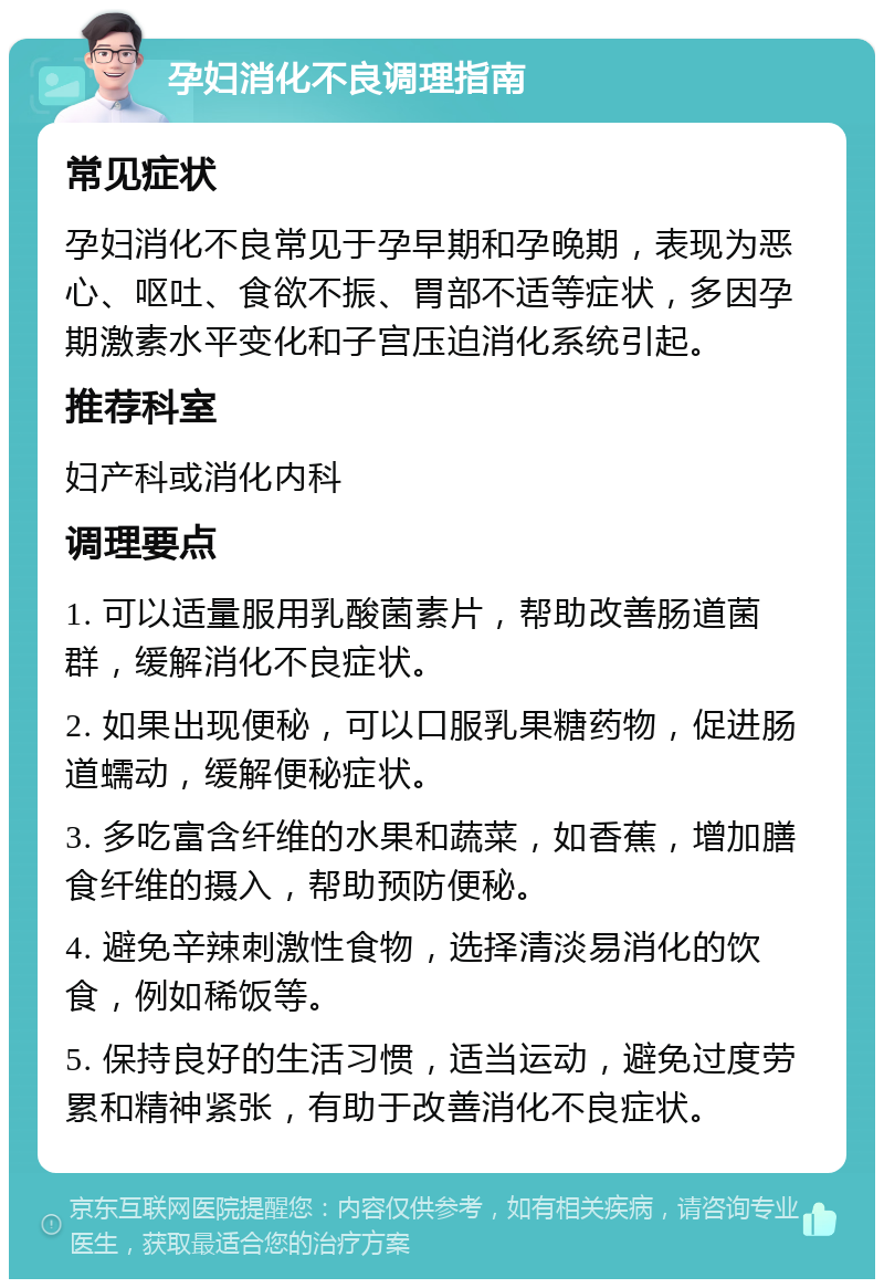 孕妇消化不良调理指南 常见症状 孕妇消化不良常见于孕早期和孕晚期，表现为恶心、呕吐、食欲不振、胃部不适等症状，多因孕期激素水平变化和子宫压迫消化系统引起。 推荐科室 妇产科或消化内科 调理要点 1. 可以适量服用乳酸菌素片，帮助改善肠道菌群，缓解消化不良症状。 2. 如果出现便秘，可以口服乳果糖药物，促进肠道蠕动，缓解便秘症状。 3. 多吃富含纤维的水果和蔬菜，如香蕉，增加膳食纤维的摄入，帮助预防便秘。 4. 避免辛辣刺激性食物，选择清淡易消化的饮食，例如稀饭等。 5. 保持良好的生活习惯，适当运动，避免过度劳累和精神紧张，有助于改善消化不良症状。