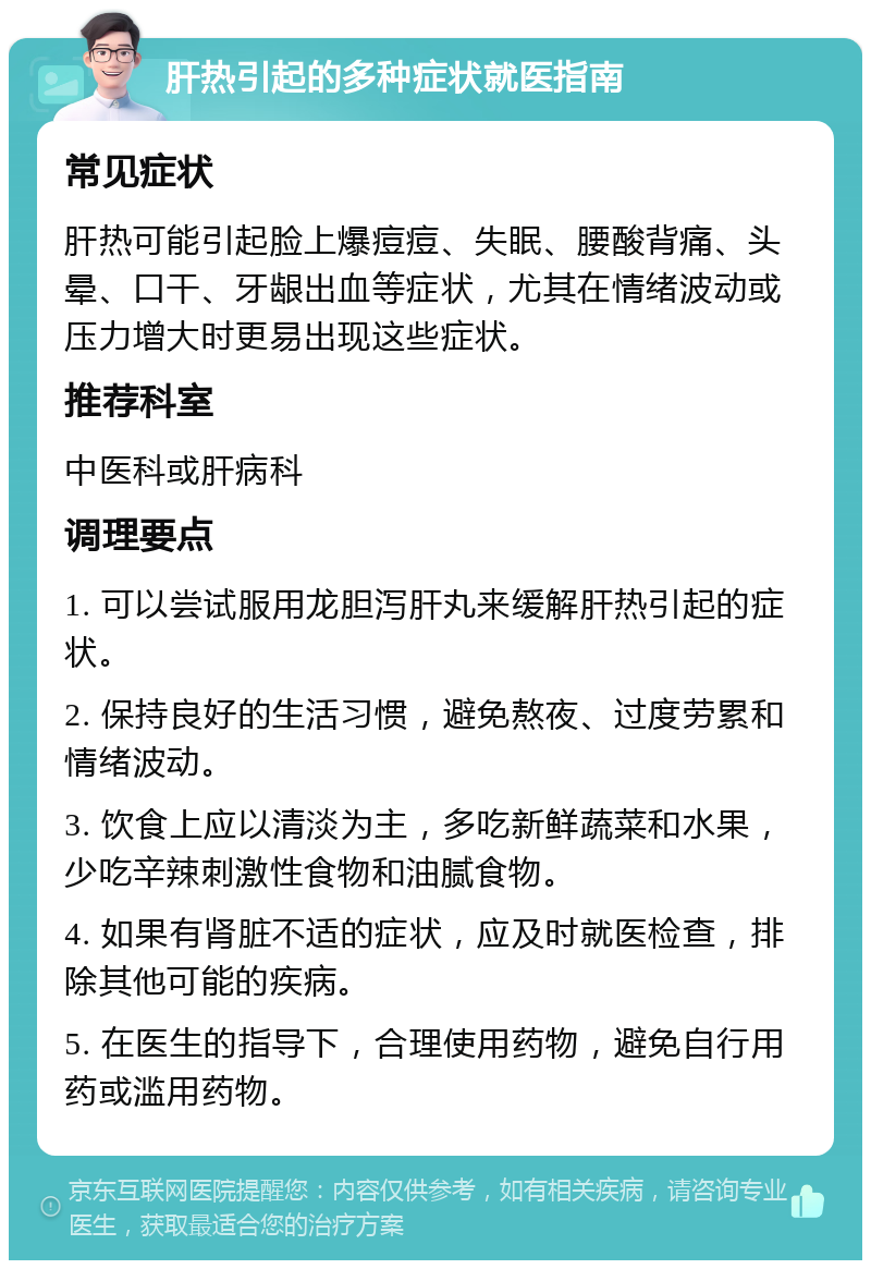 肝热引起的多种症状就医指南 常见症状 肝热可能引起脸上爆痘痘、失眠、腰酸背痛、头晕、口干、牙龈出血等症状，尤其在情绪波动或压力增大时更易出现这些症状。 推荐科室 中医科或肝病科 调理要点 1. 可以尝试服用龙胆泻肝丸来缓解肝热引起的症状。 2. 保持良好的生活习惯，避免熬夜、过度劳累和情绪波动。 3. 饮食上应以清淡为主，多吃新鲜蔬菜和水果，少吃辛辣刺激性食物和油腻食物。 4. 如果有肾脏不适的症状，应及时就医检查，排除其他可能的疾病。 5. 在医生的指导下，合理使用药物，避免自行用药或滥用药物。