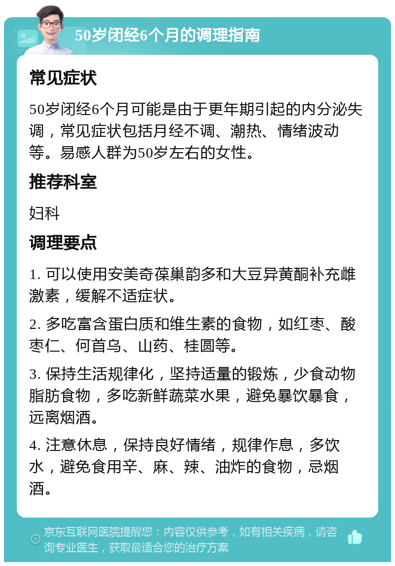 50岁闭经6个月的调理指南 常见症状 50岁闭经6个月可能是由于更年期引起的内分泌失调，常见症状包括月经不调、潮热、情绪波动等。易感人群为50岁左右的女性。 推荐科室 妇科 调理要点 1. 可以使用安美奇葆巢韵多和大豆异黄酮补充雌激素，缓解不适症状。 2. 多吃富含蛋白质和维生素的食物，如红枣、酸枣仁、何首乌、山药、桂圆等。 3. 保持生活规律化，坚持适量的锻炼，少食动物脂肪食物，多吃新鲜蔬菜水果，避免暴饮暴食，远离烟酒。 4. 注意休息，保持良好情绪，规律作息，多饮水，避免食用辛、麻、辣、油炸的食物，忌烟酒。