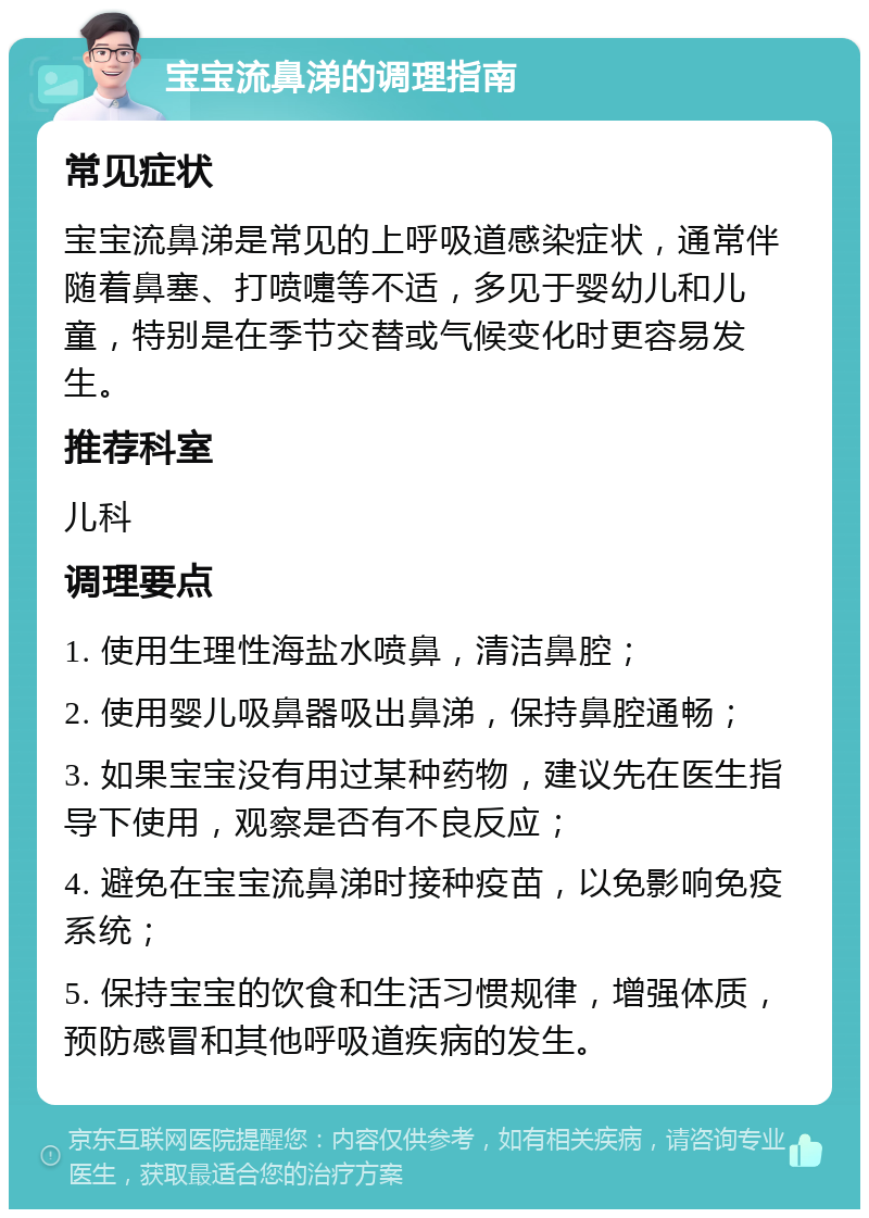 宝宝流鼻涕的调理指南 常见症状 宝宝流鼻涕是常见的上呼吸道感染症状，通常伴随着鼻塞、打喷嚏等不适，多见于婴幼儿和儿童，特别是在季节交替或气候变化时更容易发生。 推荐科室 儿科 调理要点 1. 使用生理性海盐水喷鼻，清洁鼻腔； 2. 使用婴儿吸鼻器吸出鼻涕，保持鼻腔通畅； 3. 如果宝宝没有用过某种药物，建议先在医生指导下使用，观察是否有不良反应； 4. 避免在宝宝流鼻涕时接种疫苗，以免影响免疫系统； 5. 保持宝宝的饮食和生活习惯规律，增强体质，预防感冒和其他呼吸道疾病的发生。