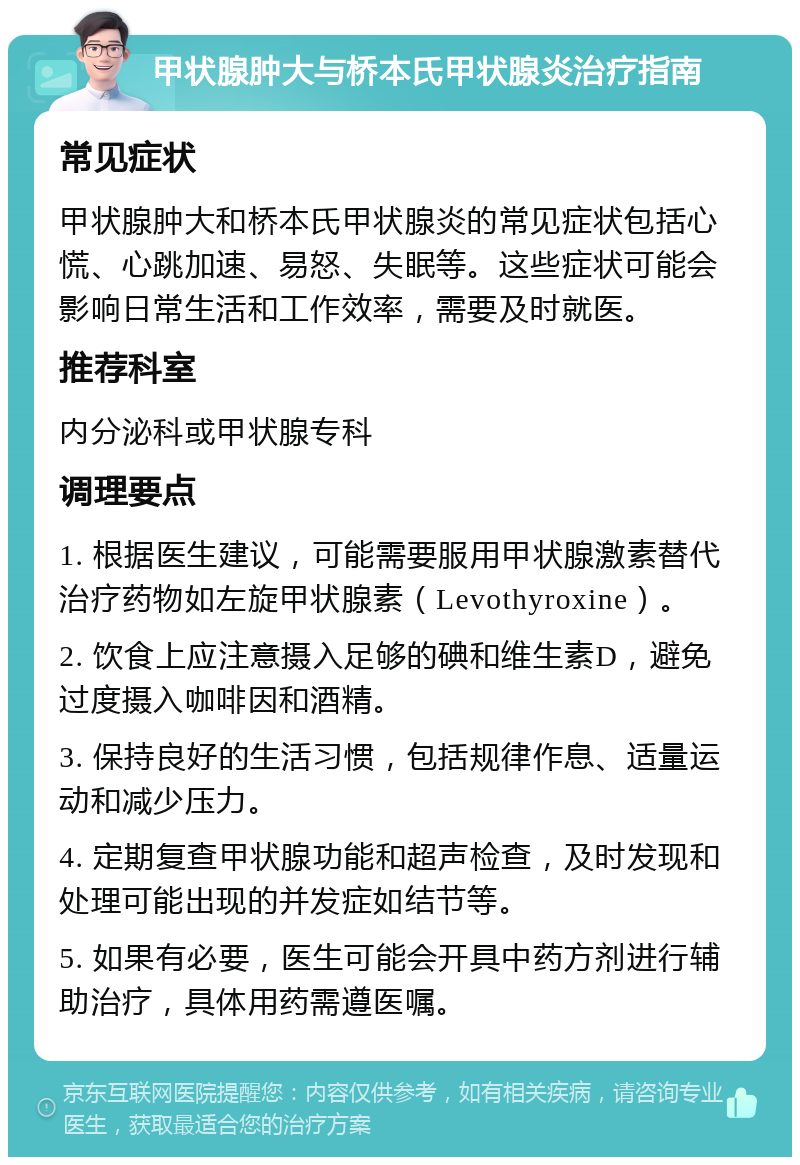 甲状腺肿大与桥本氏甲状腺炎治疗指南 常见症状 甲状腺肿大和桥本氏甲状腺炎的常见症状包括心慌、心跳加速、易怒、失眠等。这些症状可能会影响日常生活和工作效率，需要及时就医。 推荐科室 内分泌科或甲状腺专科 调理要点 1. 根据医生建议，可能需要服用甲状腺激素替代治疗药物如左旋甲状腺素（Levothyroxine）。 2. 饮食上应注意摄入足够的碘和维生素D，避免过度摄入咖啡因和酒精。 3. 保持良好的生活习惯，包括规律作息、适量运动和减少压力。 4. 定期复查甲状腺功能和超声检查，及时发现和处理可能出现的并发症如结节等。 5. 如果有必要，医生可能会开具中药方剂进行辅助治疗，具体用药需遵医嘱。