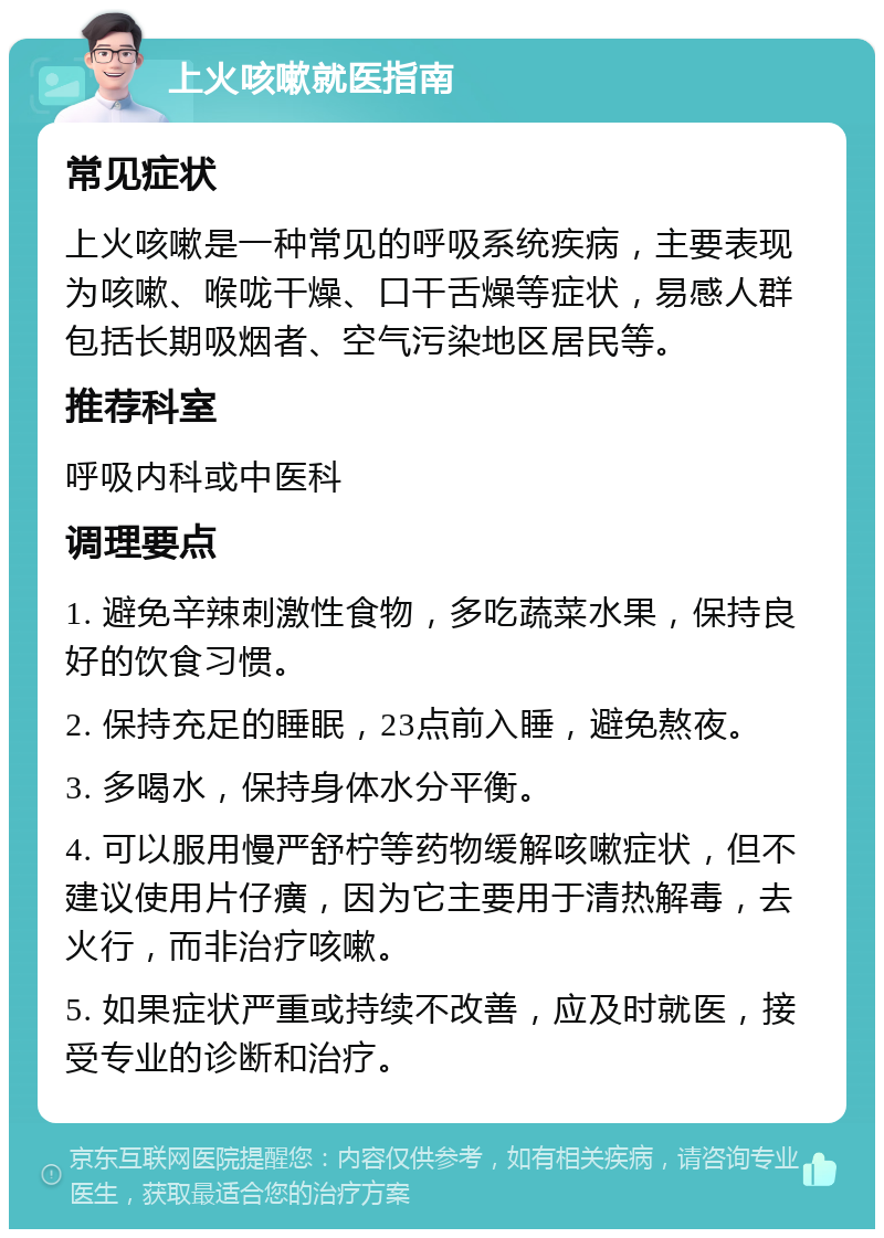 上火咳嗽就医指南 常见症状 上火咳嗽是一种常见的呼吸系统疾病，主要表现为咳嗽、喉咙干燥、口干舌燥等症状，易感人群包括长期吸烟者、空气污染地区居民等。 推荐科室 呼吸内科或中医科 调理要点 1. 避免辛辣刺激性食物，多吃蔬菜水果，保持良好的饮食习惯。 2. 保持充足的睡眠，23点前入睡，避免熬夜。 3. 多喝水，保持身体水分平衡。 4. 可以服用慢严舒柠等药物缓解咳嗽症状，但不建议使用片仔癀，因为它主要用于清热解毒，去火行，而非治疗咳嗽。 5. 如果症状严重或持续不改善，应及时就医，接受专业的诊断和治疗。