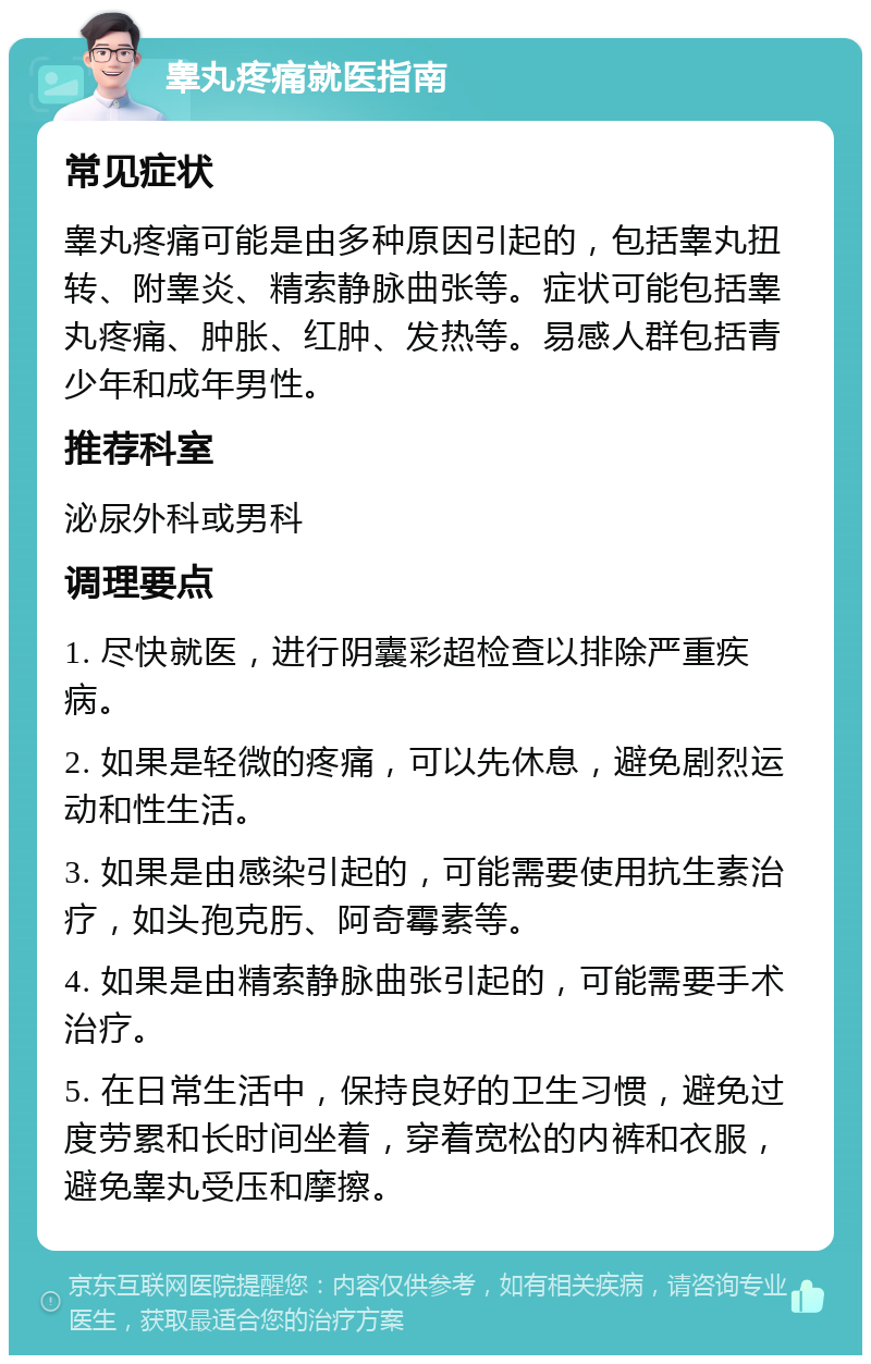 睾丸疼痛就医指南 常见症状 睾丸疼痛可能是由多种原因引起的，包括睾丸扭转、附睾炎、精索静脉曲张等。症状可能包括睾丸疼痛、肿胀、红肿、发热等。易感人群包括青少年和成年男性。 推荐科室 泌尿外科或男科 调理要点 1. 尽快就医，进行阴囊彩超检查以排除严重疾病。 2. 如果是轻微的疼痛，可以先休息，避免剧烈运动和性生活。 3. 如果是由感染引起的，可能需要使用抗生素治疗，如头孢克肟、阿奇霉素等。 4. 如果是由精索静脉曲张引起的，可能需要手术治疗。 5. 在日常生活中，保持良好的卫生习惯，避免过度劳累和长时间坐着，穿着宽松的内裤和衣服，避免睾丸受压和摩擦。