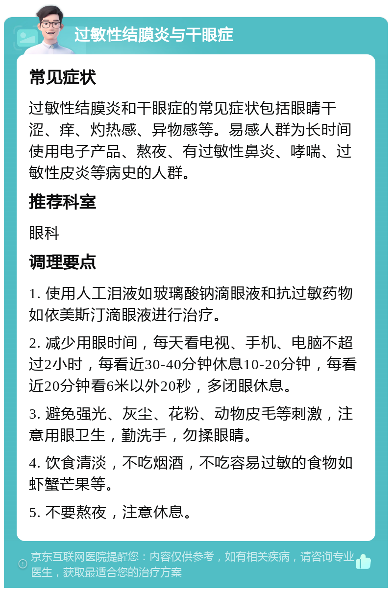 过敏性结膜炎与干眼症 常见症状 过敏性结膜炎和干眼症的常见症状包括眼睛干涩、痒、灼热感、异物感等。易感人群为长时间使用电子产品、熬夜、有过敏性鼻炎、哮喘、过敏性皮炎等病史的人群。 推荐科室 眼科 调理要点 1. 使用人工泪液如玻璃酸钠滴眼液和抗过敏药物如依美斯汀滴眼液进行治疗。 2. 减少用眼时间，每天看电视、手机、电脑不超过2小时，每看近30-40分钟休息10-20分钟，每看近20分钟看6米以外20秒，多闭眼休息。 3. 避免强光、灰尘、花粉、动物皮毛等刺激，注意用眼卫生，勤洗手，勿揉眼睛。 4. 饮食清淡，不吃烟酒，不吃容易过敏的食物如虾蟹芒果等。 5. 不要熬夜，注意休息。