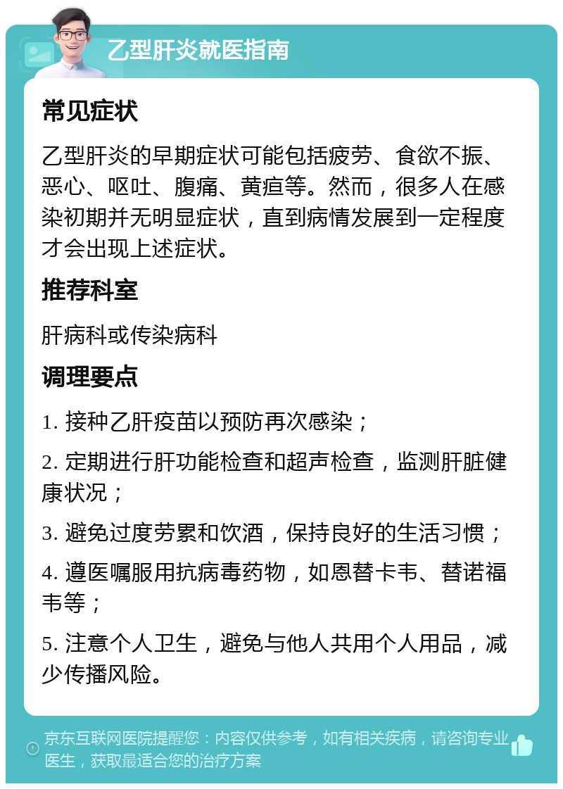 乙型肝炎就医指南 常见症状 乙型肝炎的早期症状可能包括疲劳、食欲不振、恶心、呕吐、腹痛、黄疸等。然而，很多人在感染初期并无明显症状，直到病情发展到一定程度才会出现上述症状。 推荐科室 肝病科或传染病科 调理要点 1. 接种乙肝疫苗以预防再次感染； 2. 定期进行肝功能检查和超声检查，监测肝脏健康状况； 3. 避免过度劳累和饮酒，保持良好的生活习惯； 4. 遵医嘱服用抗病毒药物，如恩替卡韦、替诺福韦等； 5. 注意个人卫生，避免与他人共用个人用品，减少传播风险。