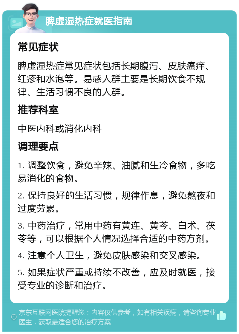 脾虚湿热症就医指南 常见症状 脾虚湿热症常见症状包括长期腹泻、皮肤瘙痒、红疹和水泡等。易感人群主要是长期饮食不规律、生活习惯不良的人群。 推荐科室 中医内科或消化内科 调理要点 1. 调整饮食，避免辛辣、油腻和生冷食物，多吃易消化的食物。 2. 保持良好的生活习惯，规律作息，避免熬夜和过度劳累。 3. 中药治疗，常用中药有黄连、黄芩、白术、茯苓等，可以根据个人情况选择合适的中药方剂。 4. 注意个人卫生，避免皮肤感染和交叉感染。 5. 如果症状严重或持续不改善，应及时就医，接受专业的诊断和治疗。