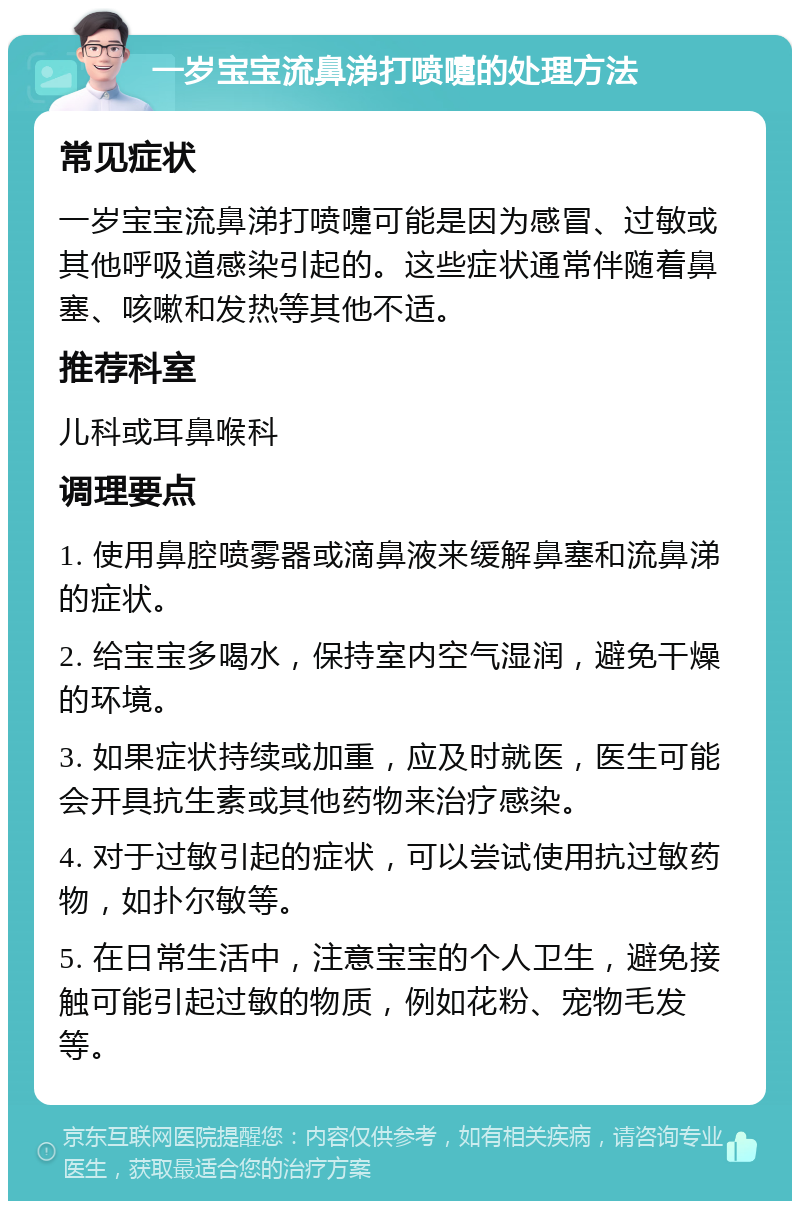 一岁宝宝流鼻涕打喷嚏的处理方法 常见症状 一岁宝宝流鼻涕打喷嚏可能是因为感冒、过敏或其他呼吸道感染引起的。这些症状通常伴随着鼻塞、咳嗽和发热等其他不适。 推荐科室 儿科或耳鼻喉科 调理要点 1. 使用鼻腔喷雾器或滴鼻液来缓解鼻塞和流鼻涕的症状。 2. 给宝宝多喝水，保持室内空气湿润，避免干燥的环境。 3. 如果症状持续或加重，应及时就医，医生可能会开具抗生素或其他药物来治疗感染。 4. 对于过敏引起的症状，可以尝试使用抗过敏药物，如扑尔敏等。 5. 在日常生活中，注意宝宝的个人卫生，避免接触可能引起过敏的物质，例如花粉、宠物毛发等。