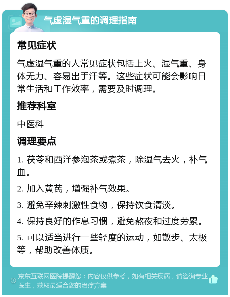 气虚湿气重的调理指南 常见症状 气虚湿气重的人常见症状包括上火、湿气重、身体无力、容易出手汗等。这些症状可能会影响日常生活和工作效率，需要及时调理。 推荐科室 中医科 调理要点 1. 茯苓和西洋参泡茶或煮茶，除湿气去火，补气血。 2. 加入黄芪，增强补气效果。 3. 避免辛辣刺激性食物，保持饮食清淡。 4. 保持良好的作息习惯，避免熬夜和过度劳累。 5. 可以适当进行一些轻度的运动，如散步、太极等，帮助改善体质。