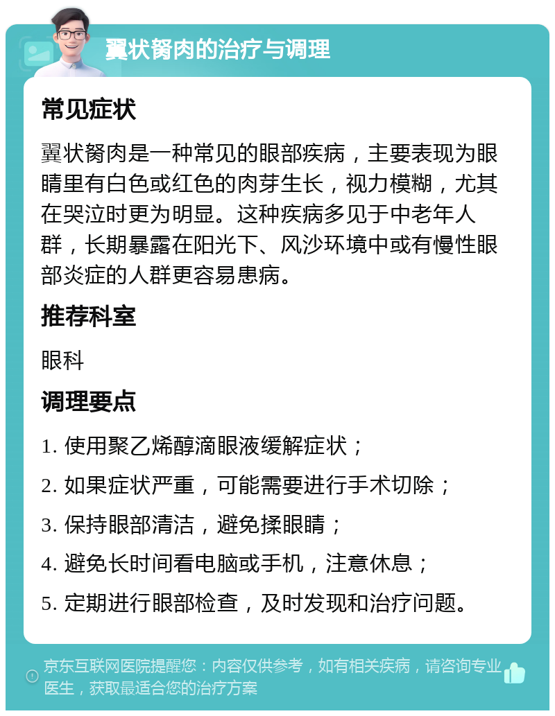 翼状胬肉的治疗与调理 常见症状 翼状胬肉是一种常见的眼部疾病，主要表现为眼睛里有白色或红色的肉芽生长，视力模糊，尤其在哭泣时更为明显。这种疾病多见于中老年人群，长期暴露在阳光下、风沙环境中或有慢性眼部炎症的人群更容易患病。 推荐科室 眼科 调理要点 1. 使用聚乙烯醇滴眼液缓解症状； 2. 如果症状严重，可能需要进行手术切除； 3. 保持眼部清洁，避免揉眼睛； 4. 避免长时间看电脑或手机，注意休息； 5. 定期进行眼部检查，及时发现和治疗问题。