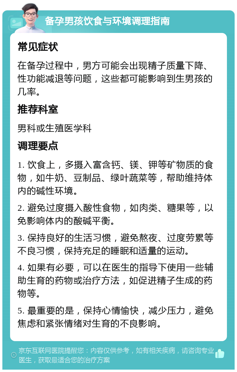 备孕男孩饮食与环境调理指南 常见症状 在备孕过程中，男方可能会出现精子质量下降、性功能减退等问题，这些都可能影响到生男孩的几率。 推荐科室 男科或生殖医学科 调理要点 1. 饮食上，多摄入富含钙、镁、钾等矿物质的食物，如牛奶、豆制品、绿叶蔬菜等，帮助维持体内的碱性环境。 2. 避免过度摄入酸性食物，如肉类、糖果等，以免影响体内的酸碱平衡。 3. 保持良好的生活习惯，避免熬夜、过度劳累等不良习惯，保持充足的睡眠和适量的运动。 4. 如果有必要，可以在医生的指导下使用一些辅助生育的药物或治疗方法，如促进精子生成的药物等。 5. 最重要的是，保持心情愉快，减少压力，避免焦虑和紧张情绪对生育的不良影响。