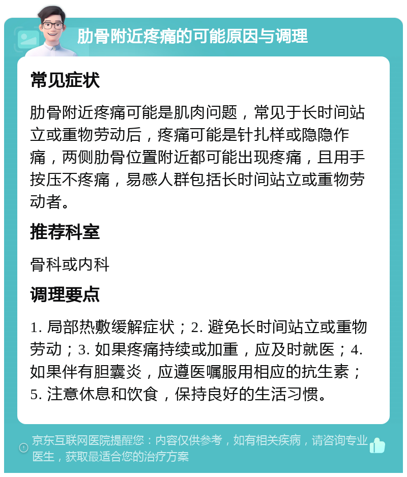 肋骨附近疼痛的可能原因与调理 常见症状 肋骨附近疼痛可能是肌肉问题，常见于长时间站立或重物劳动后，疼痛可能是针扎样或隐隐作痛，两侧肋骨位置附近都可能出现疼痛，且用手按压不疼痛，易感人群包括长时间站立或重物劳动者。 推荐科室 骨科或内科 调理要点 1. 局部热敷缓解症状；2. 避免长时间站立或重物劳动；3. 如果疼痛持续或加重，应及时就医；4. 如果伴有胆囊炎，应遵医嘱服用相应的抗生素；5. 注意休息和饮食，保持良好的生活习惯。