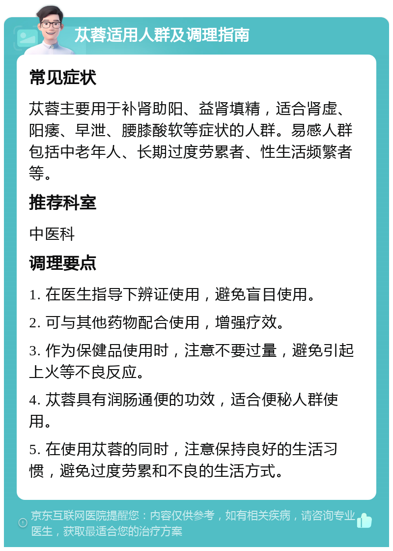 苁蓉适用人群及调理指南 常见症状 苁蓉主要用于补肾助阳、益肾填精，适合肾虚、阳痿、早泄、腰膝酸软等症状的人群。易感人群包括中老年人、长期过度劳累者、性生活频繁者等。 推荐科室 中医科 调理要点 1. 在医生指导下辨证使用，避免盲目使用。 2. 可与其他药物配合使用，增强疗效。 3. 作为保健品使用时，注意不要过量，避免引起上火等不良反应。 4. 苁蓉具有润肠通便的功效，适合便秘人群使用。 5. 在使用苁蓉的同时，注意保持良好的生活习惯，避免过度劳累和不良的生活方式。