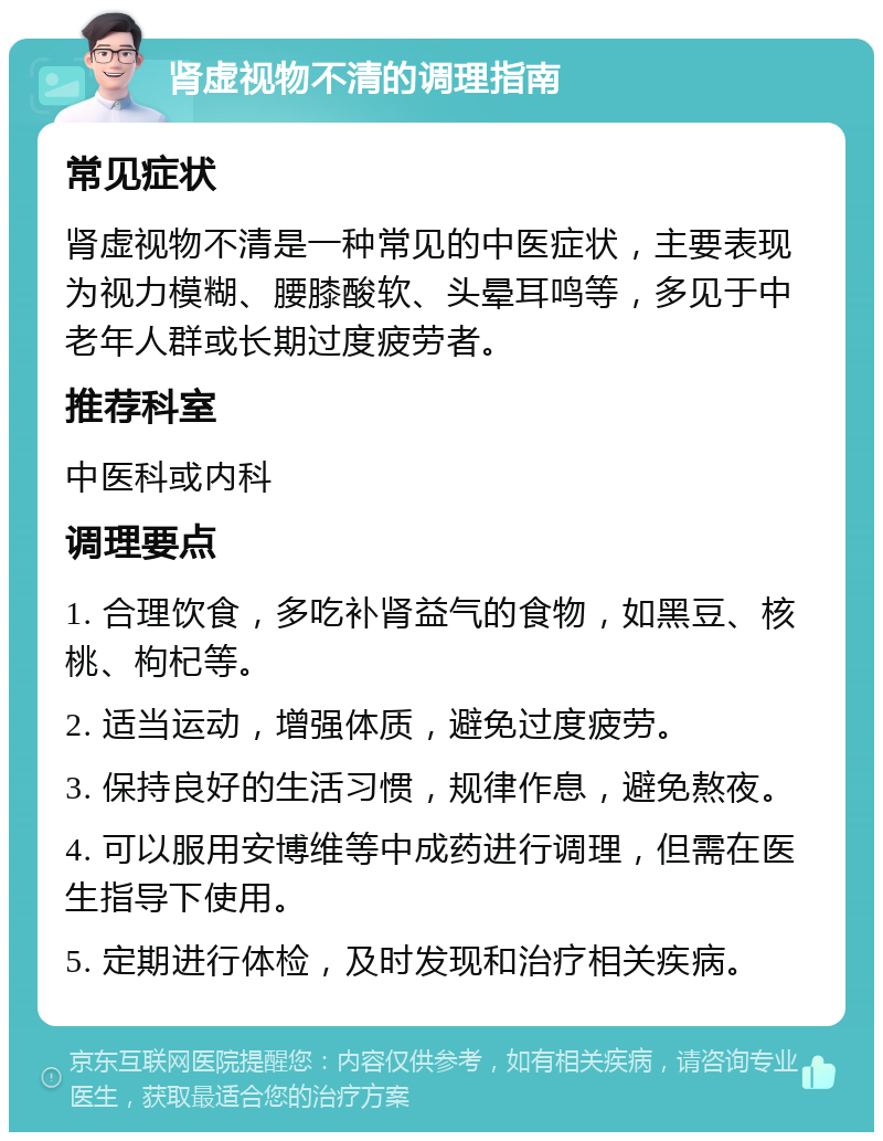 肾虚视物不清的调理指南 常见症状 肾虚视物不清是一种常见的中医症状，主要表现为视力模糊、腰膝酸软、头晕耳鸣等，多见于中老年人群或长期过度疲劳者。 推荐科室 中医科或内科 调理要点 1. 合理饮食，多吃补肾益气的食物，如黑豆、核桃、枸杞等。 2. 适当运动，增强体质，避免过度疲劳。 3. 保持良好的生活习惯，规律作息，避免熬夜。 4. 可以服用安博维等中成药进行调理，但需在医生指导下使用。 5. 定期进行体检，及时发现和治疗相关疾病。