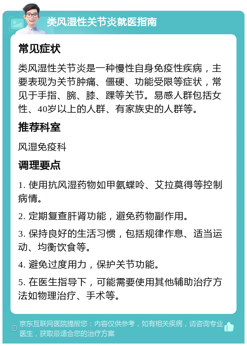 类风湿性关节炎就医指南 常见症状 类风湿性关节炎是一种慢性自身免疫性疾病，主要表现为关节肿痛、僵硬、功能受限等症状，常见于手指、腕、膝、踝等关节。易感人群包括女性、40岁以上的人群、有家族史的人群等。 推荐科室 风湿免疫科 调理要点 1. 使用抗风湿药物如甲氨蝶呤、艾拉莫得等控制病情。 2. 定期复查肝肾功能，避免药物副作用。 3. 保持良好的生活习惯，包括规律作息、适当运动、均衡饮食等。 4. 避免过度用力，保护关节功能。 5. 在医生指导下，可能需要使用其他辅助治疗方法如物理治疗、手术等。