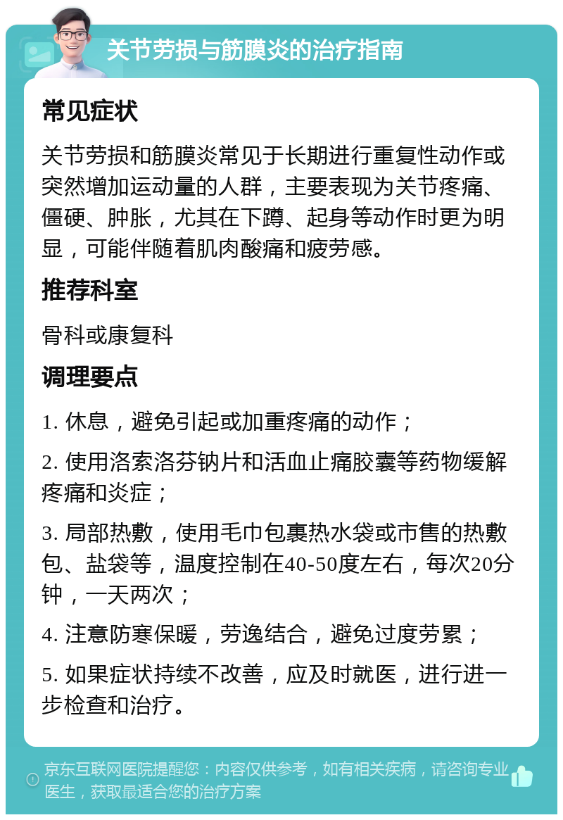 关节劳损与筋膜炎的治疗指南 常见症状 关节劳损和筋膜炎常见于长期进行重复性动作或突然增加运动量的人群，主要表现为关节疼痛、僵硬、肿胀，尤其在下蹲、起身等动作时更为明显，可能伴随着肌肉酸痛和疲劳感。 推荐科室 骨科或康复科 调理要点 1. 休息，避免引起或加重疼痛的动作； 2. 使用洛索洛芬钠片和活血止痛胶囊等药物缓解疼痛和炎症； 3. 局部热敷，使用毛巾包裹热水袋或市售的热敷包、盐袋等，温度控制在40-50度左右，每次20分钟，一天两次； 4. 注意防寒保暖，劳逸结合，避免过度劳累； 5. 如果症状持续不改善，应及时就医，进行进一步检查和治疗。