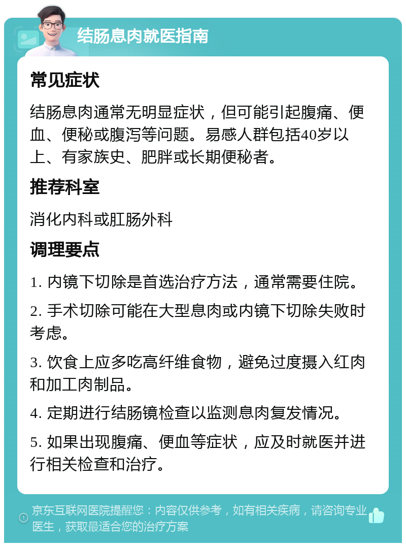 结肠息肉就医指南 常见症状 结肠息肉通常无明显症状，但可能引起腹痛、便血、便秘或腹泻等问题。易感人群包括40岁以上、有家族史、肥胖或长期便秘者。 推荐科室 消化内科或肛肠外科 调理要点 1. 内镜下切除是首选治疗方法，通常需要住院。 2. 手术切除可能在大型息肉或内镜下切除失败时考虑。 3. 饮食上应多吃高纤维食物，避免过度摄入红肉和加工肉制品。 4. 定期进行结肠镜检查以监测息肉复发情况。 5. 如果出现腹痛、便血等症状，应及时就医并进行相关检查和治疗。