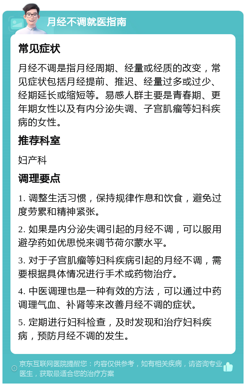 月经不调就医指南 常见症状 月经不调是指月经周期、经量或经质的改变，常见症状包括月经提前、推迟、经量过多或过少、经期延长或缩短等。易感人群主要是青春期、更年期女性以及有内分泌失调、子宫肌瘤等妇科疾病的女性。 推荐科室 妇产科 调理要点 1. 调整生活习惯，保持规律作息和饮食，避免过度劳累和精神紧张。 2. 如果是内分泌失调引起的月经不调，可以服用避孕药如优思悦来调节荷尔蒙水平。 3. 对于子宫肌瘤等妇科疾病引起的月经不调，需要根据具体情况进行手术或药物治疗。 4. 中医调理也是一种有效的方法，可以通过中药调理气血、补肾等来改善月经不调的症状。 5. 定期进行妇科检查，及时发现和治疗妇科疾病，预防月经不调的发生。