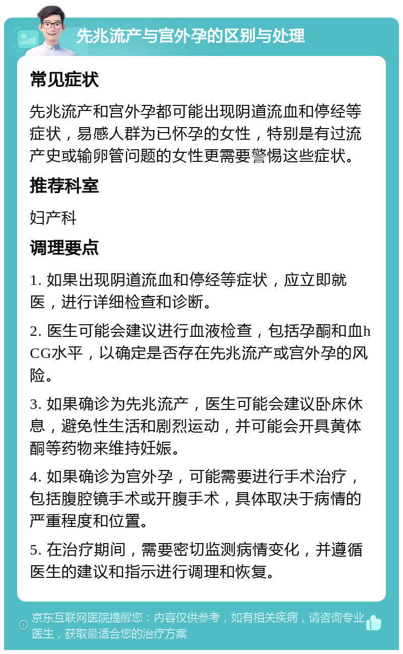 先兆流产与宫外孕的区别与处理 常见症状 先兆流产和宫外孕都可能出现阴道流血和停经等症状，易感人群为已怀孕的女性，特别是有过流产史或输卵管问题的女性更需要警惕这些症状。 推荐科室 妇产科 调理要点 1. 如果出现阴道流血和停经等症状，应立即就医，进行详细检查和诊断。 2. 医生可能会建议进行血液检查，包括孕酮和血hCG水平，以确定是否存在先兆流产或宫外孕的风险。 3. 如果确诊为先兆流产，医生可能会建议卧床休息，避免性生活和剧烈运动，并可能会开具黄体酮等药物来维持妊娠。 4. 如果确诊为宫外孕，可能需要进行手术治疗，包括腹腔镜手术或开腹手术，具体取决于病情的严重程度和位置。 5. 在治疗期间，需要密切监测病情变化，并遵循医生的建议和指示进行调理和恢复。