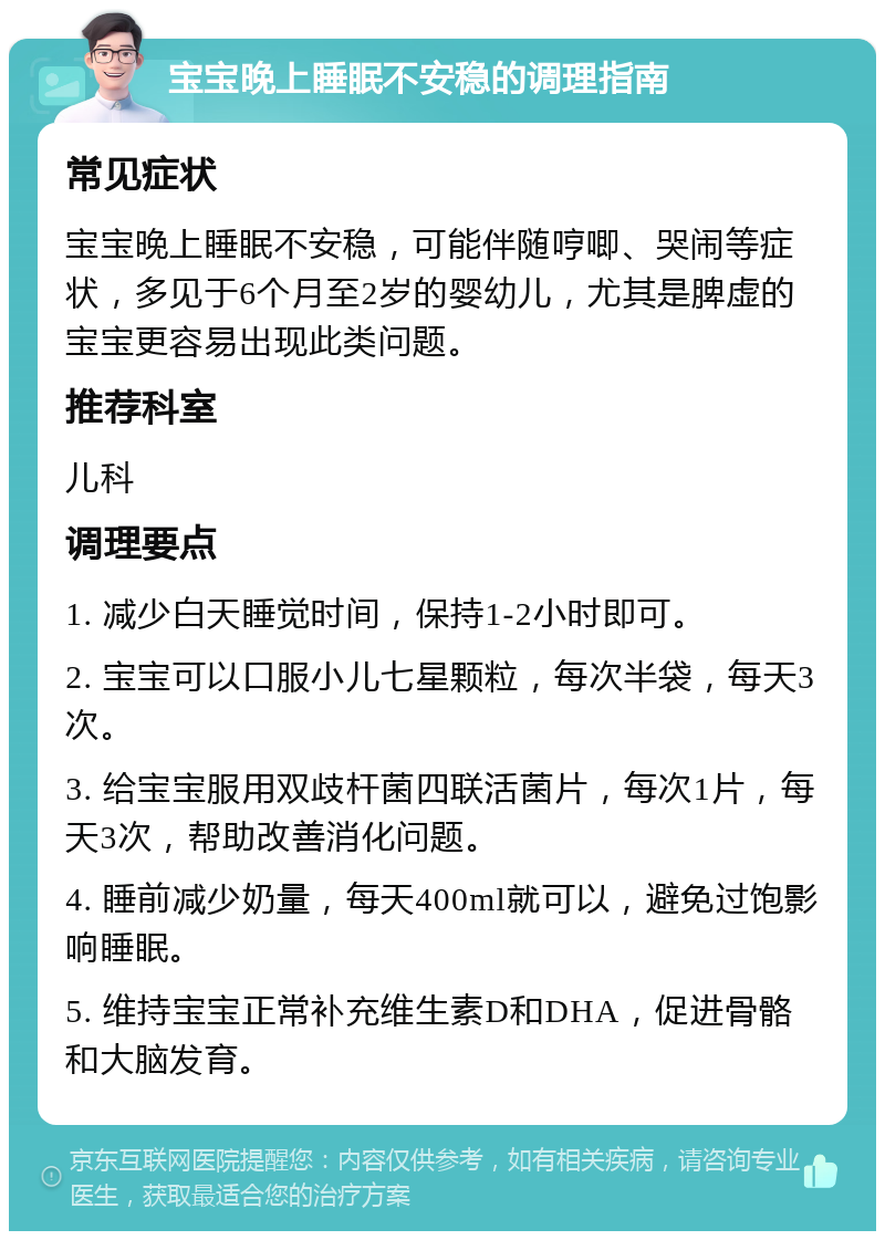 宝宝晚上睡眠不安稳的调理指南 常见症状 宝宝晚上睡眠不安稳，可能伴随哼唧、哭闹等症状，多见于6个月至2岁的婴幼儿，尤其是脾虚的宝宝更容易出现此类问题。 推荐科室 儿科 调理要点 1. 减少白天睡觉时间，保持1-2小时即可。 2. 宝宝可以口服小儿七星颗粒，每次半袋，每天3次。 3. 给宝宝服用双歧杆菌四联活菌片，每次1片，每天3次，帮助改善消化问题。 4. 睡前减少奶量，每天400ml就可以，避免过饱影响睡眠。 5. 维持宝宝正常补充维生素D和DHA，促进骨骼和大脑发育。