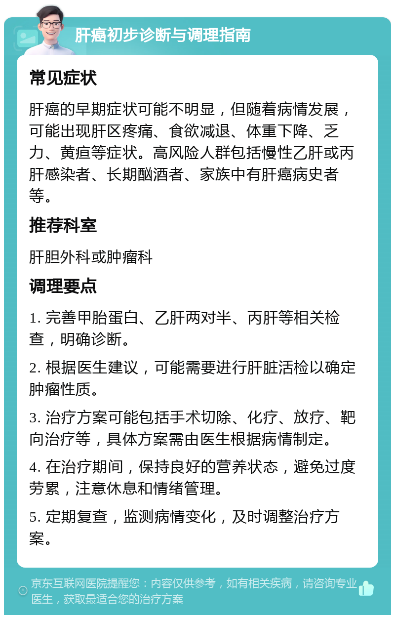 肝癌初步诊断与调理指南 常见症状 肝癌的早期症状可能不明显，但随着病情发展，可能出现肝区疼痛、食欲减退、体重下降、乏力、黄疸等症状。高风险人群包括慢性乙肝或丙肝感染者、长期酗酒者、家族中有肝癌病史者等。 推荐科室 肝胆外科或肿瘤科 调理要点 1. 完善甲胎蛋白、乙肝两对半、丙肝等相关检查，明确诊断。 2. 根据医生建议，可能需要进行肝脏活检以确定肿瘤性质。 3. 治疗方案可能包括手术切除、化疗、放疗、靶向治疗等，具体方案需由医生根据病情制定。 4. 在治疗期间，保持良好的营养状态，避免过度劳累，注意休息和情绪管理。 5. 定期复查，监测病情变化，及时调整治疗方案。