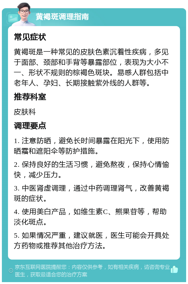 黄褐斑调理指南 常见症状 黄褐斑是一种常见的皮肤色素沉着性疾病，多见于面部、颈部和手背等暴露部位，表现为大小不一、形状不规则的棕褐色斑块。易感人群包括中老年人、孕妇、长期接触紫外线的人群等。 推荐科室 皮肤科 调理要点 1. 注意防晒，避免长时间暴露在阳光下，使用防晒霜和遮阳伞等防护措施。 2. 保持良好的生活习惯，避免熬夜，保持心情愉快，减少压力。 3. 中医肾虚调理，通过中药调理肾气，改善黄褐斑的症状。 4. 使用美白产品，如维生素C、熊果苷等，帮助淡化斑点。 5. 如果情况严重，建议就医，医生可能会开具处方药物或推荐其他治疗方法。