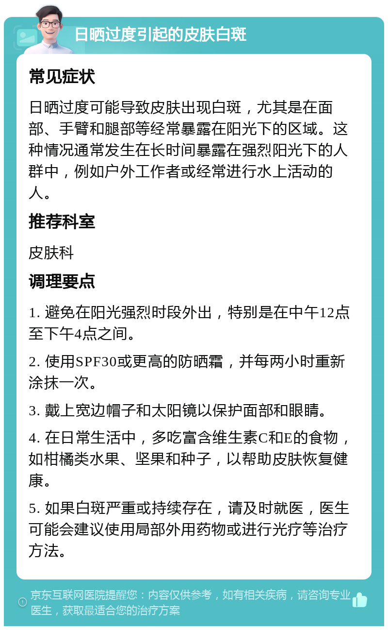 日晒过度引起的皮肤白斑 常见症状 日晒过度可能导致皮肤出现白斑，尤其是在面部、手臂和腿部等经常暴露在阳光下的区域。这种情况通常发生在长时间暴露在强烈阳光下的人群中，例如户外工作者或经常进行水上活动的人。 推荐科室 皮肤科 调理要点 1. 避免在阳光强烈时段外出，特别是在中午12点至下午4点之间。 2. 使用SPF30或更高的防晒霜，并每两小时重新涂抹一次。 3. 戴上宽边帽子和太阳镜以保护面部和眼睛。 4. 在日常生活中，多吃富含维生素C和E的食物，如柑橘类水果、坚果和种子，以帮助皮肤恢复健康。 5. 如果白斑严重或持续存在，请及时就医，医生可能会建议使用局部外用药物或进行光疗等治疗方法。