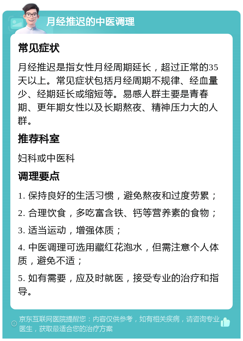 月经推迟的中医调理 常见症状 月经推迟是指女性月经周期延长，超过正常的35天以上。常见症状包括月经周期不规律、经血量少、经期延长或缩短等。易感人群主要是青春期、更年期女性以及长期熬夜、精神压力大的人群。 推荐科室 妇科或中医科 调理要点 1. 保持良好的生活习惯，避免熬夜和过度劳累； 2. 合理饮食，多吃富含铁、钙等营养素的食物； 3. 适当运动，增强体质； 4. 中医调理可选用藏红花泡水，但需注意个人体质，避免不适； 5. 如有需要，应及时就医，接受专业的治疗和指导。