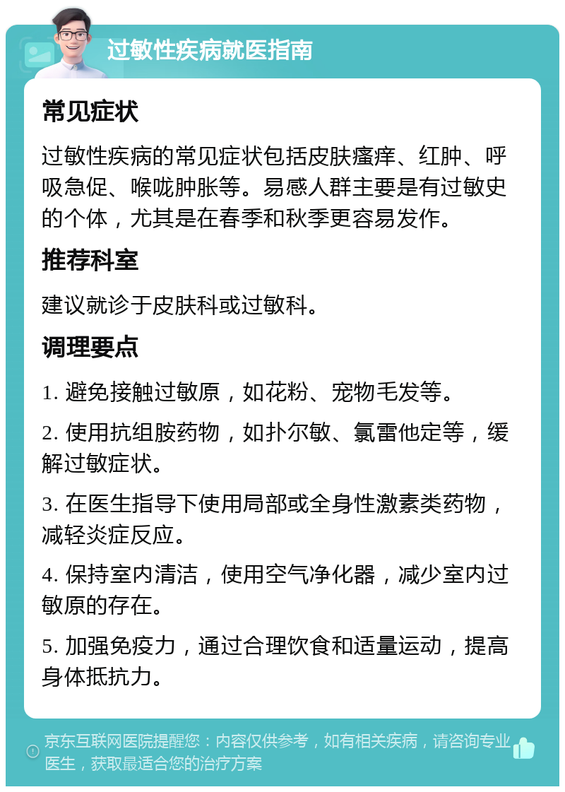 过敏性疾病就医指南 常见症状 过敏性疾病的常见症状包括皮肤瘙痒、红肿、呼吸急促、喉咙肿胀等。易感人群主要是有过敏史的个体，尤其是在春季和秋季更容易发作。 推荐科室 建议就诊于皮肤科或过敏科。 调理要点 1. 避免接触过敏原，如花粉、宠物毛发等。 2. 使用抗组胺药物，如扑尔敏、氯雷他定等，缓解过敏症状。 3. 在医生指导下使用局部或全身性激素类药物，减轻炎症反应。 4. 保持室内清洁，使用空气净化器，减少室内过敏原的存在。 5. 加强免疫力，通过合理饮食和适量运动，提高身体抵抗力。