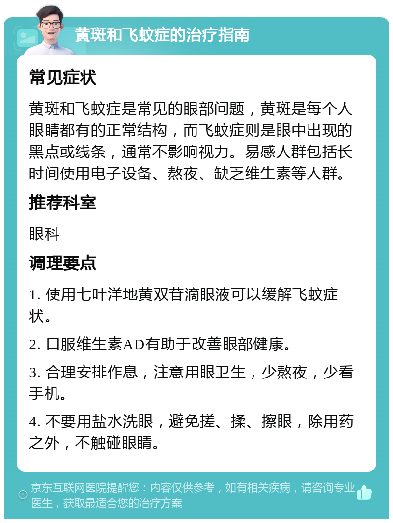 黄斑和飞蚊症的治疗指南 常见症状 黄斑和飞蚊症是常见的眼部问题，黄斑是每个人眼睛都有的正常结构，而飞蚊症则是眼中出现的黑点或线条，通常不影响视力。易感人群包括长时间使用电子设备、熬夜、缺乏维生素等人群。 推荐科室 眼科 调理要点 1. 使用七叶洋地黄双苷滴眼液可以缓解飞蚊症状。 2. 口服维生素AD有助于改善眼部健康。 3. 合理安排作息，注意用眼卫生，少熬夜，少看手机。 4. 不要用盐水洗眼，避免搓、揉、擦眼，除用药之外，不触碰眼睛。