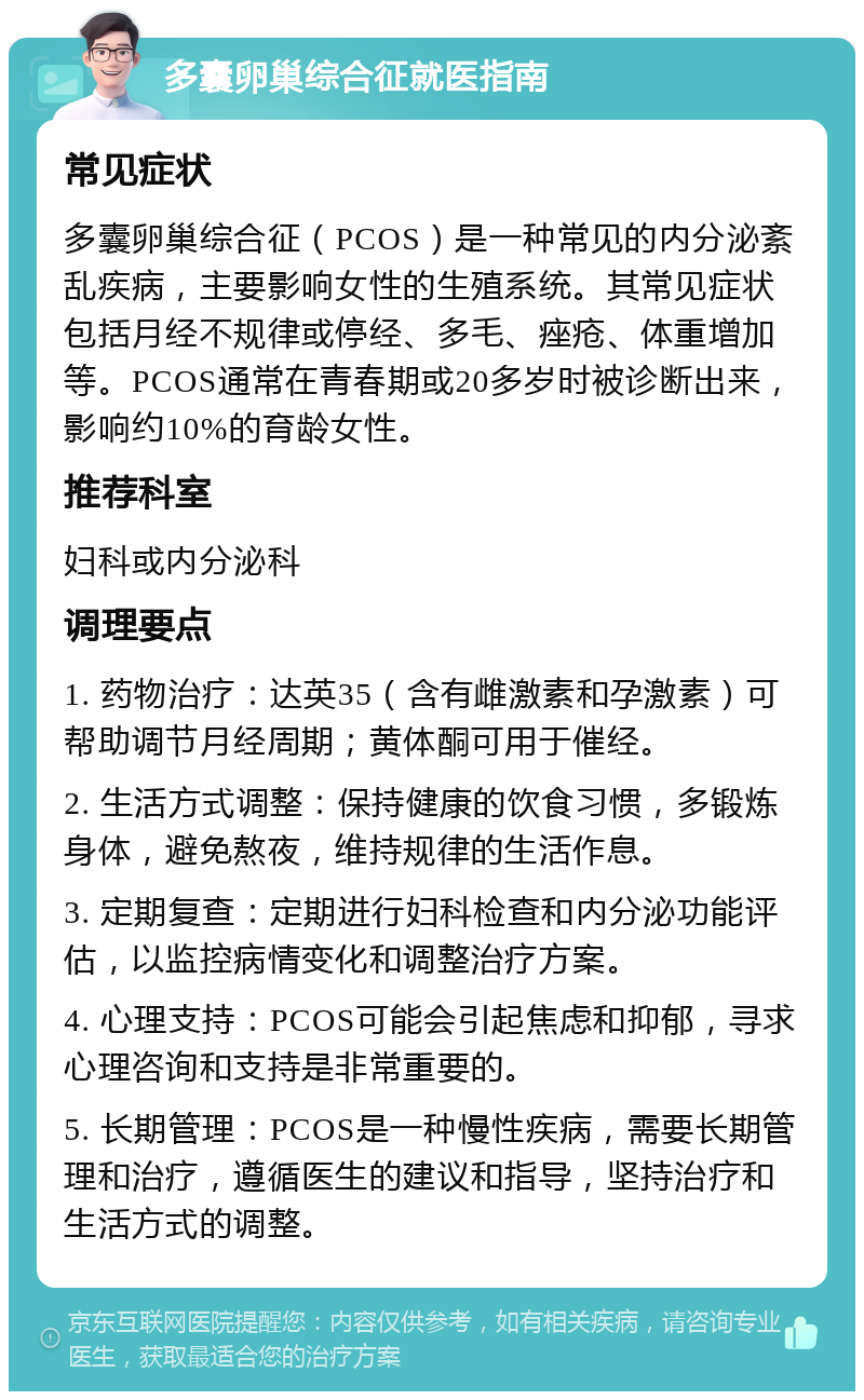 多囊卵巢综合征就医指南 常见症状 多囊卵巢综合征（PCOS）是一种常见的内分泌紊乱疾病，主要影响女性的生殖系统。其常见症状包括月经不规律或停经、多毛、痤疮、体重增加等。PCOS通常在青春期或20多岁时被诊断出来，影响约10%的育龄女性。 推荐科室 妇科或内分泌科 调理要点 1. 药物治疗：达英35（含有雌激素和孕激素）可帮助调节月经周期；黄体酮可用于催经。 2. 生活方式调整：保持健康的饮食习惯，多锻炼身体，避免熬夜，维持规律的生活作息。 3. 定期复查：定期进行妇科检查和内分泌功能评估，以监控病情变化和调整治疗方案。 4. 心理支持：PCOS可能会引起焦虑和抑郁，寻求心理咨询和支持是非常重要的。 5. 长期管理：PCOS是一种慢性疾病，需要长期管理和治疗，遵循医生的建议和指导，坚持治疗和生活方式的调整。