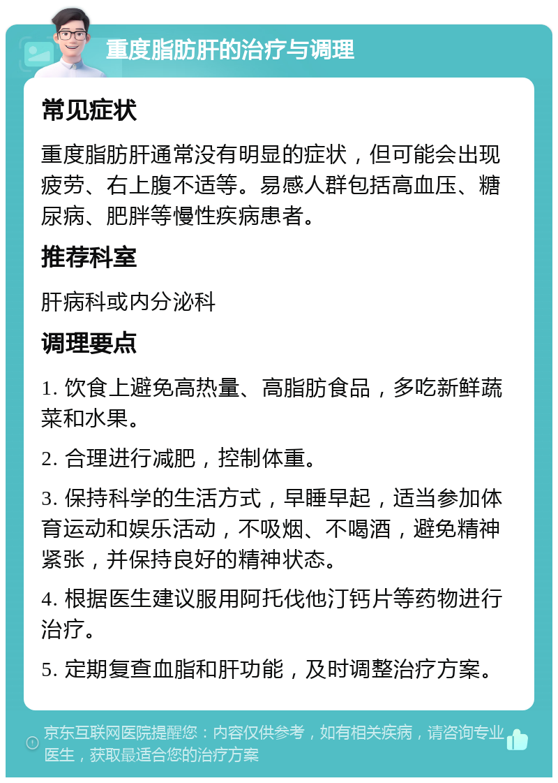 重度脂肪肝的治疗与调理 常见症状 重度脂肪肝通常没有明显的症状，但可能会出现疲劳、右上腹不适等。易感人群包括高血压、糖尿病、肥胖等慢性疾病患者。 推荐科室 肝病科或内分泌科 调理要点 1. 饮食上避免高热量、高脂肪食品，多吃新鲜蔬菜和水果。 2. 合理进行减肥，控制体重。 3. 保持科学的生活方式，早睡早起，适当参加体育运动和娱乐活动，不吸烟、不喝酒，避免精神紧张，并保持良好的精神状态。 4. 根据医生建议服用阿托伐他汀钙片等药物进行治疗。 5. 定期复查血脂和肝功能，及时调整治疗方案。