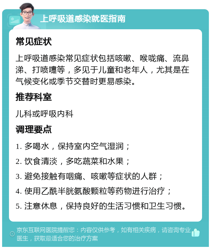 上呼吸道感染就医指南 常见症状 上呼吸道感染常见症状包括咳嗽、喉咙痛、流鼻涕、打喷嚏等，多见于儿童和老年人，尤其是在气候变化或季节交替时更易感染。 推荐科室 儿科或呼吸内科 调理要点 1. 多喝水，保持室内空气湿润； 2. 饮食清淡，多吃蔬菜和水果； 3. 避免接触有咽痛、咳嗽等症状的人群； 4. 使用乙酰半胱氨酸颗粒等药物进行治疗； 5. 注意休息，保持良好的生活习惯和卫生习惯。