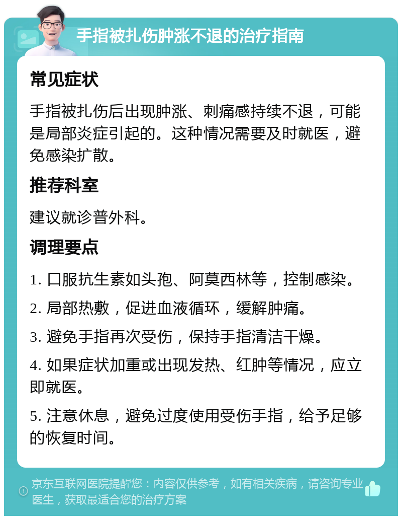 手指被扎伤肿涨不退的治疗指南 常见症状 手指被扎伤后出现肿涨、刺痛感持续不退，可能是局部炎症引起的。这种情况需要及时就医，避免感染扩散。 推荐科室 建议就诊普外科。 调理要点 1. 口服抗生素如头孢、阿莫西林等，控制感染。 2. 局部热敷，促进血液循环，缓解肿痛。 3. 避免手指再次受伤，保持手指清洁干燥。 4. 如果症状加重或出现发热、红肿等情况，应立即就医。 5. 注意休息，避免过度使用受伤手指，给予足够的恢复时间。