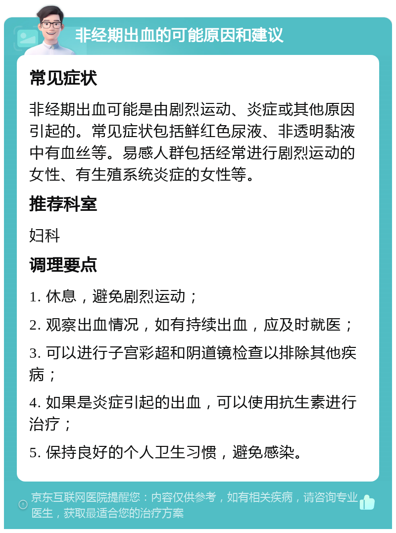 非经期出血的可能原因和建议 常见症状 非经期出血可能是由剧烈运动、炎症或其他原因引起的。常见症状包括鲜红色尿液、非透明黏液中有血丝等。易感人群包括经常进行剧烈运动的女性、有生殖系统炎症的女性等。 推荐科室 妇科 调理要点 1. 休息，避免剧烈运动； 2. 观察出血情况，如有持续出血，应及时就医； 3. 可以进行子宫彩超和阴道镜检查以排除其他疾病； 4. 如果是炎症引起的出血，可以使用抗生素进行治疗； 5. 保持良好的个人卫生习惯，避免感染。