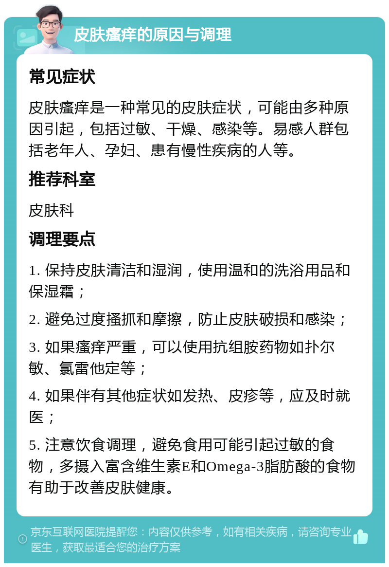 皮肤瘙痒的原因与调理 常见症状 皮肤瘙痒是一种常见的皮肤症状，可能由多种原因引起，包括过敏、干燥、感染等。易感人群包括老年人、孕妇、患有慢性疾病的人等。 推荐科室 皮肤科 调理要点 1. 保持皮肤清洁和湿润，使用温和的洗浴用品和保湿霜； 2. 避免过度搔抓和摩擦，防止皮肤破损和感染； 3. 如果瘙痒严重，可以使用抗组胺药物如扑尔敏、氯雷他定等； 4. 如果伴有其他症状如发热、皮疹等，应及时就医； 5. 注意饮食调理，避免食用可能引起过敏的食物，多摄入富含维生素E和Omega-3脂肪酸的食物有助于改善皮肤健康。